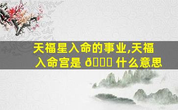 天福星入命的事业,天福入命宫是 🐟 什么意思